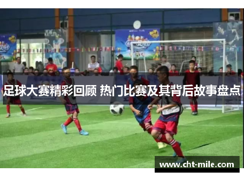 足球大赛精彩回顾 热门比赛及其背后故事盘点