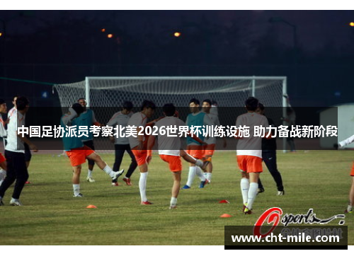 中国足协派员考察北美2026世界杯训练设施 助力备战新阶段