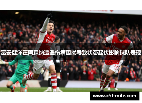 富安健洋在阿森纳遭遇伤病困扰导致状态起伏影响球队表现